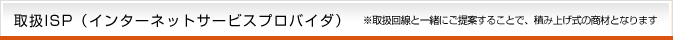 取扱ISP（インターネットサービスプロバイダ）※取扱回線と一緒にご提案することで、積み上げ式の商材となります